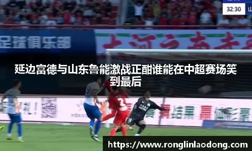 延边富德与山东鲁能激战正酣谁能在中超赛场笑到最后